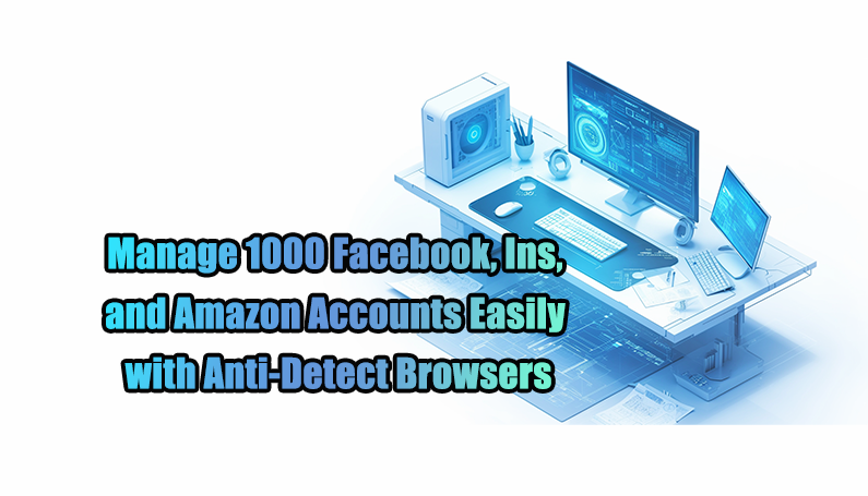 Manage 1000 Facebook, Ins, and Amazon Accounts Easily with Anti-Detect Browsers